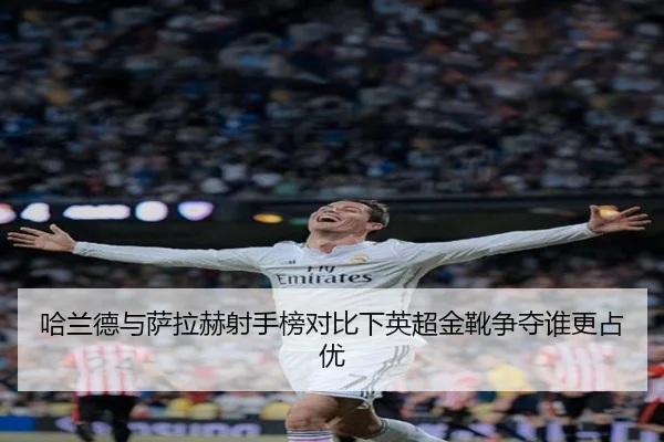 哈兰德与萨拉赫射手榜对比下英超金靴争夺谁更占优